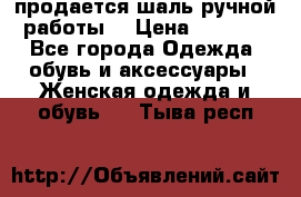 продается шаль ручной работы  › Цена ­ 1 300 - Все города Одежда, обувь и аксессуары » Женская одежда и обувь   . Тыва респ.